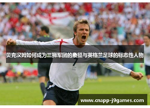贝克汉姆如何成为三狮军团的象征与英格兰足球的标志性人物